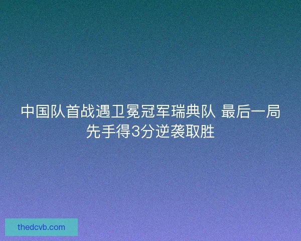 中国队首战遇卫冕冠军瑞典队 最后一局先手得3分逆袭取胜