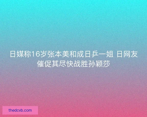 日媒称16岁张本美和成日乒一姐 日网友催促其尽快战胜孙颖莎