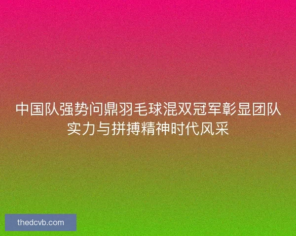 中国队强势问鼎羽毛球混双冠军彰显团队实力与拼搏精神时代风采