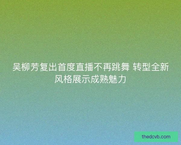 吴柳芳复出首度直播不再跳舞 转型全新风格展示成熟魅力