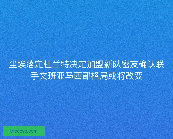 尘埃落定杜兰特决定加盟新队密友确认联手文班亚马西部格局或将改变