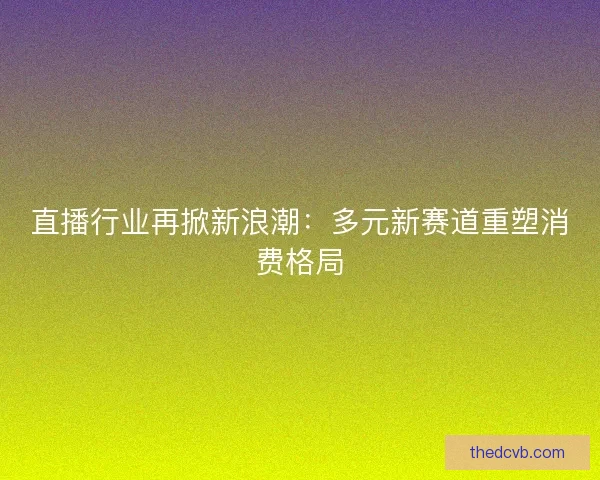 直播行业再掀新浪潮：多元新赛道重塑消费格局