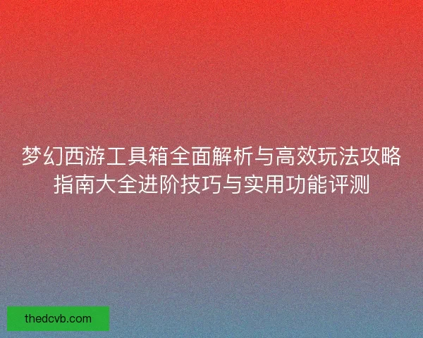 梦幻西游工具箱全面解析与高效玩法攻略指南大全进阶技巧与实用功能评测