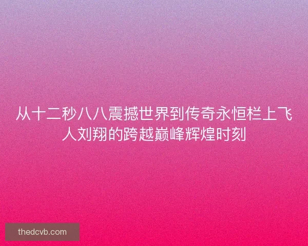 从十二秒八八震撼世界到传奇永恒栏上飞人刘翔的跨越巅峰辉煌时刻