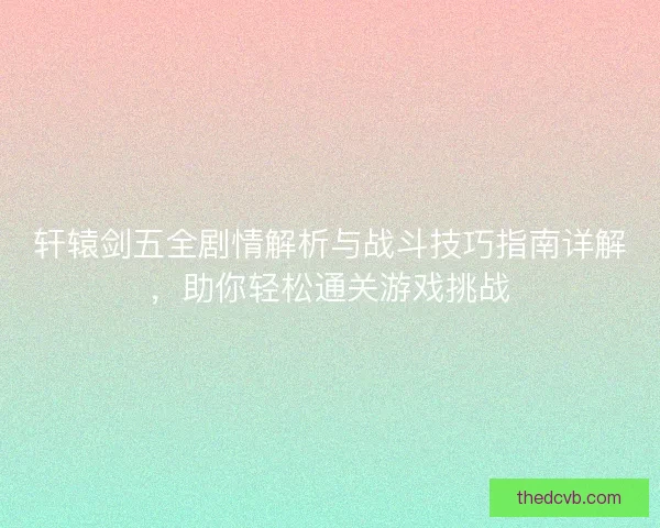轩辕剑五全剧情解析与战斗技巧指南详解，助你轻松通关游戏挑战