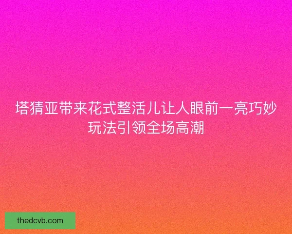 塔猜亚带来花式整活儿让人眼前一亮巧妙玩法引领全场高潮
