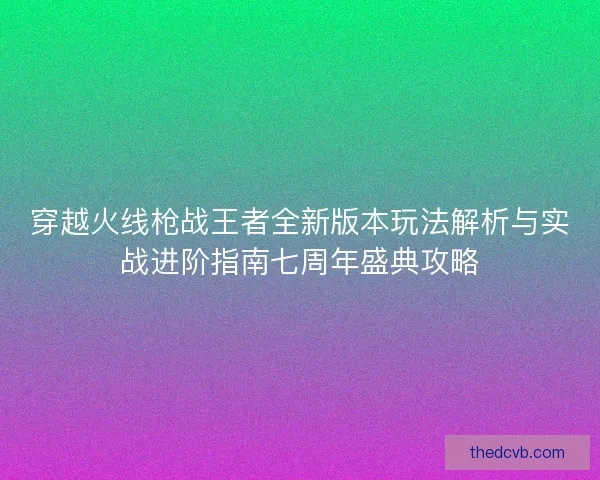 穿越火线枪战王者全新版本玩法解析与实战进阶指南七周年盛典攻略