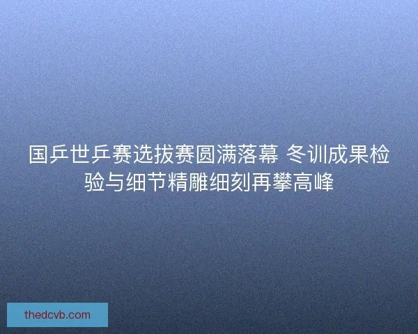 国乒世乒赛选拔赛圆满落幕 冬训成果检验与细节精雕细刻再攀高峰 国乒世乒赛选拔赛圆满落幕 冬训成果检验与细节精雕细刻再攀高峰