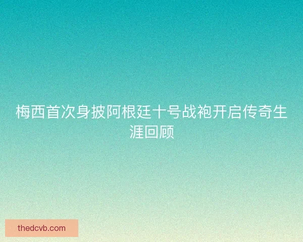 梅西首次身披阿根廷十号战袍开启传奇生涯回顾