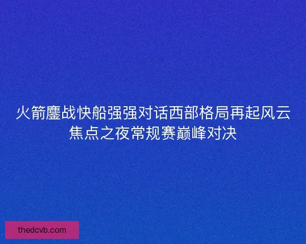 火箭鏖战快船强强对话西部格局再起风云焦点之夜常规赛巅峰对决