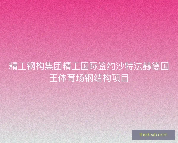精工钢构集团精工国际签约沙特法赫德国王体育场钢结构项目