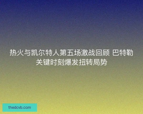 热火与凯尔特人第五场激战回顾 巴特勒关键时刻爆发扭转局势 热火与凯尔特人第五场激战回顾 巴特勒关键时刻爆发扭转局势