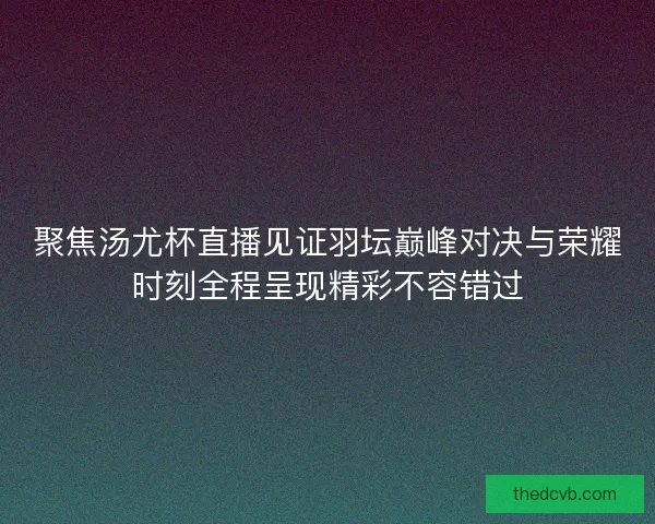 聚焦汤尤杯直播见证羽坛巅峰对决与荣耀时刻全程呈现精彩不容错过