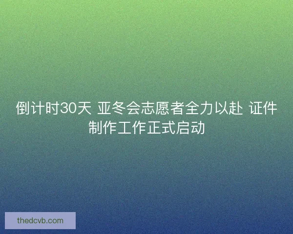 倒计时30天 亚冬会志愿者全力以赴 证件制作工作正式启动