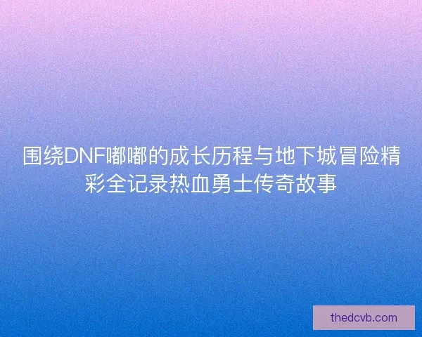 围绕DNF嘟嘟的成长历程与地下城冒险精彩全记录热血勇士传奇故事