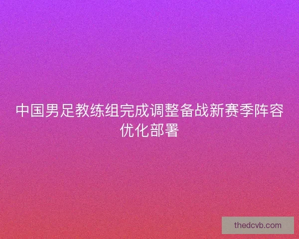 中国男足教练组完成调整备战新赛季阵容优化部署