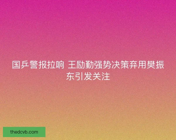 国乒警报拉响 王励勤强势决策弃用樊振东引发关注 国乒警报拉响 王励勤强势决策弃用樊振东引发关注
