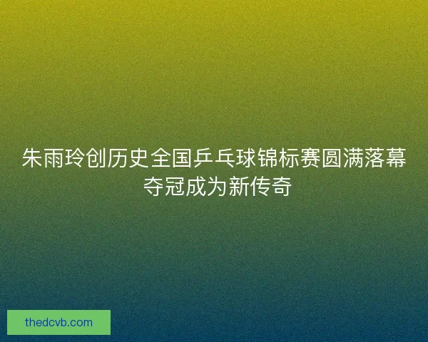 朱雨玲创历史全国乒乓球锦标赛圆满落幕 夺冠成为新传奇