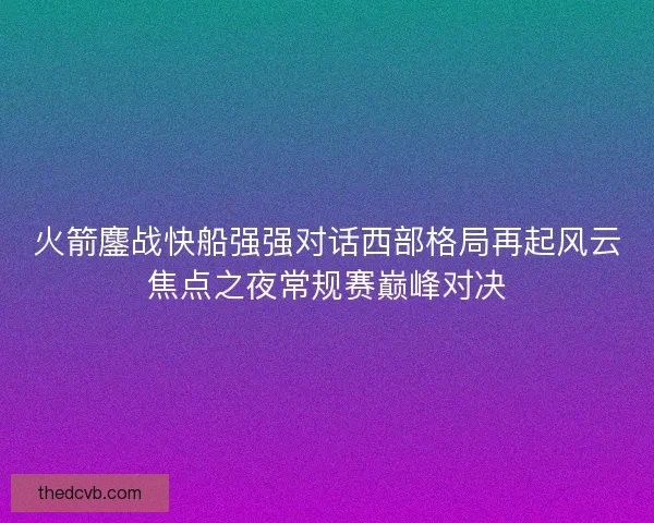 火箭鏖战快船强强对话西部格局再起风云焦点之夜常规赛巅峰对决