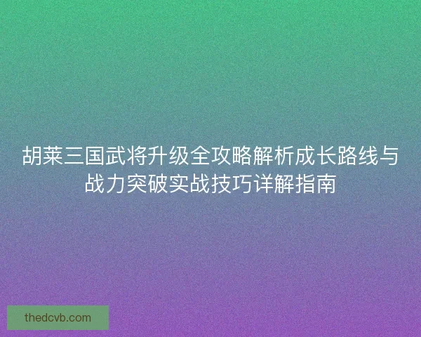胡莱三国武将升级全攻略解析成长路线与战力突破实战技巧详解指南 胡莱三国武将升级全攻略解析成长路线与战力突破实战技巧详解指南
