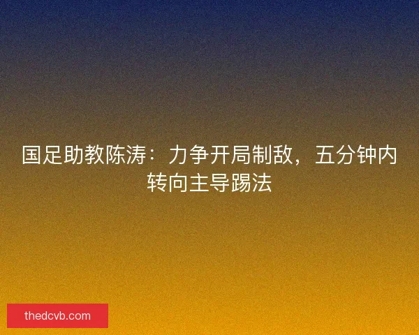 国足助教陈涛:力争开局制敌,五分钟内转向主导踢法 国足助教陈涛:力争开局制敌,五分钟内转向主导踢法