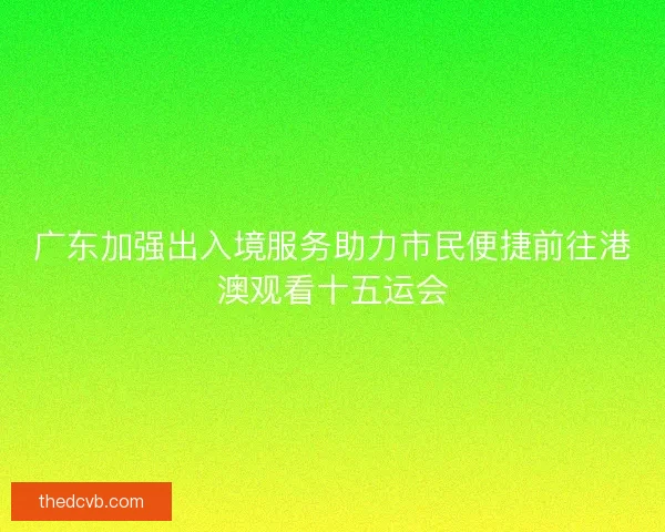 广东加强出入境服务助力市民便捷前往港澳观看十五运会