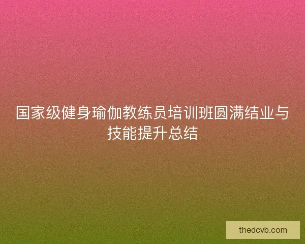 国家级健身瑜伽教练员培训班圆满结业与技能提升总结
