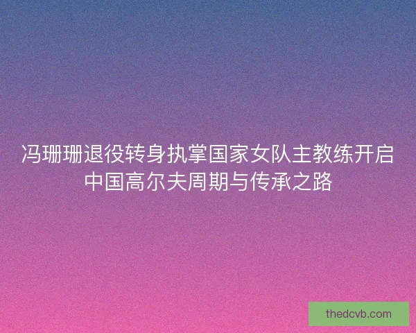 冯珊珊退役转身执掌国家女队主教练开启中国高尔夫周期与传承之路 冯珊珊退役转身执掌国家女队主教练开启中国高尔夫周期与传承之路